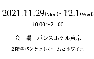 2021年11月29日（月）〜12月1日（水）　10:00〜21:00　会場：パレスホテル東京　2階各バンケットルームとホワイエ