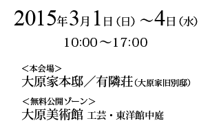 2015年3月1日（日）～4日（水）　＜本会場＞大原家本邸／有隣荘（大原家旧別邸）＜無料公開ゾーン＞大原美術館　工芸・東洋館中庭　10:00～17:00